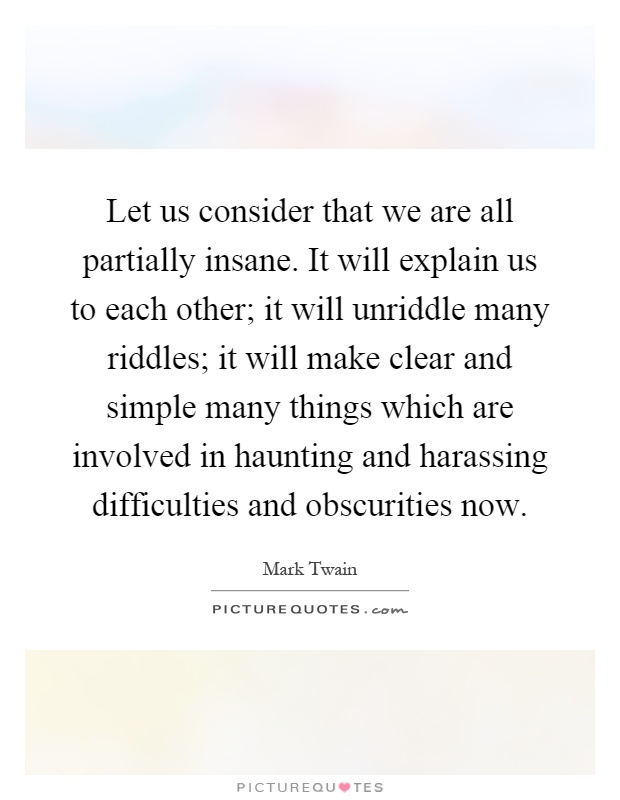 Let us consider that we are all partially insane. It will explain us to each other; it will unriddle many riddles; it will make clear and simple many things which are involved in haunting and harassing difficulties and obscurities now Picture Quote #1