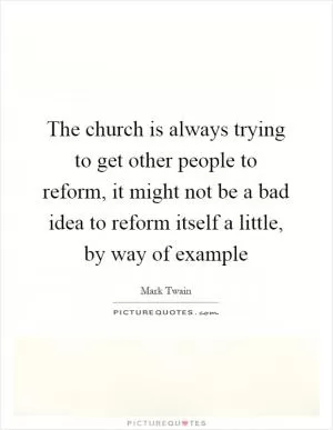 The church is always trying to get other people to reform, it might not be a bad idea to reform itself a little, by way of example Picture Quote #1