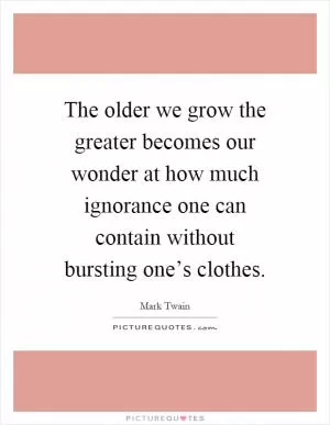 The older we grow the greater becomes our wonder at how much ignorance one can contain without bursting one’s clothes Picture Quote #1