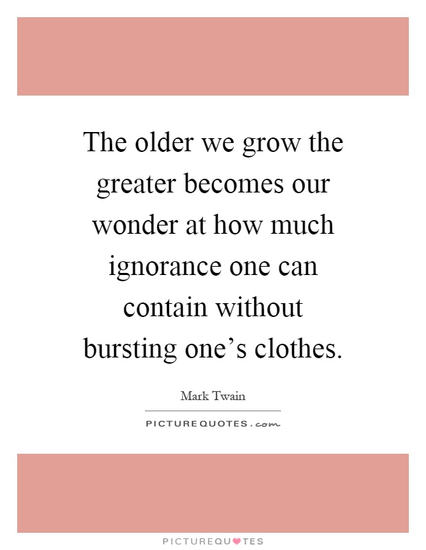 The older we grow the greater becomes our wonder at how much ignorance one can contain without bursting one's clothes Picture Quote #1