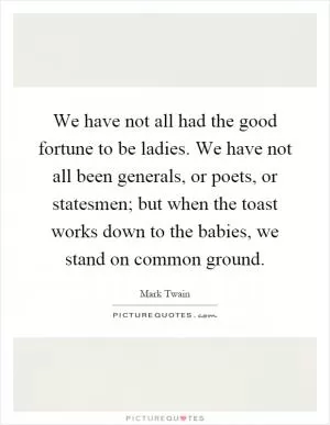 We have not all had the good fortune to be ladies. We have not all been generals, or poets, or statesmen; but when the toast works down to the babies, we stand on common ground Picture Quote #1