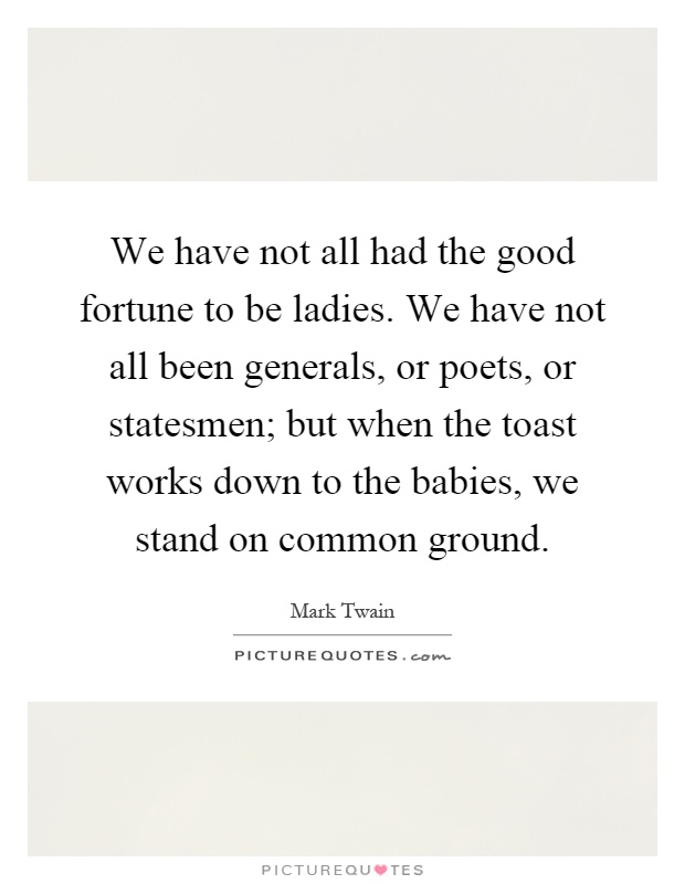 We have not all had the good fortune to be ladies. We have not all been generals, or poets, or statesmen; but when the toast works down to the babies, we stand on common ground Picture Quote #1