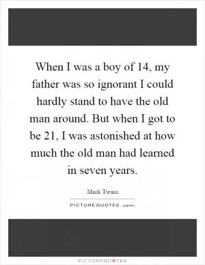 When I was a boy of 14, my father was so ignorant I could hardly stand to have the old man around. But when I got to be 21, I was astonished at how much the old man had learned in seven years Picture Quote #1