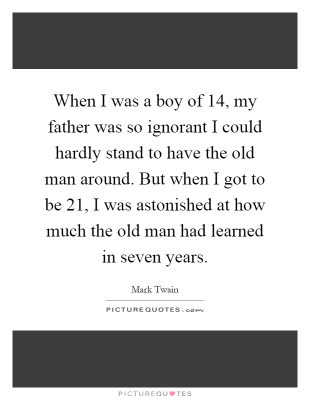 When I was a boy of 14, my father was so ignorant I could hardly stand to have the old man around. But when I got to be 21, I was astonished at how much the old man had learned in seven years Picture Quote #1