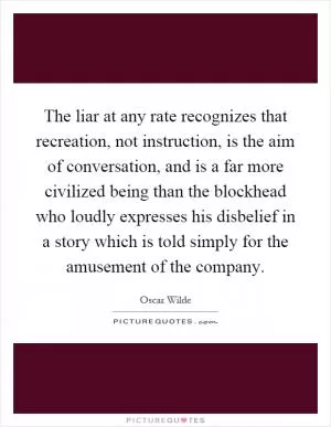 The liar at any rate recognizes that recreation, not instruction, is the aim of conversation, and is a far more civilized being than the blockhead who loudly expresses his disbelief in a story which is told simply for the amusement of the company Picture Quote #1