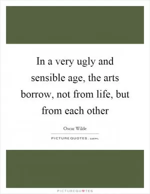 In a very ugly and sensible age, the arts borrow, not from life, but from each other Picture Quote #1