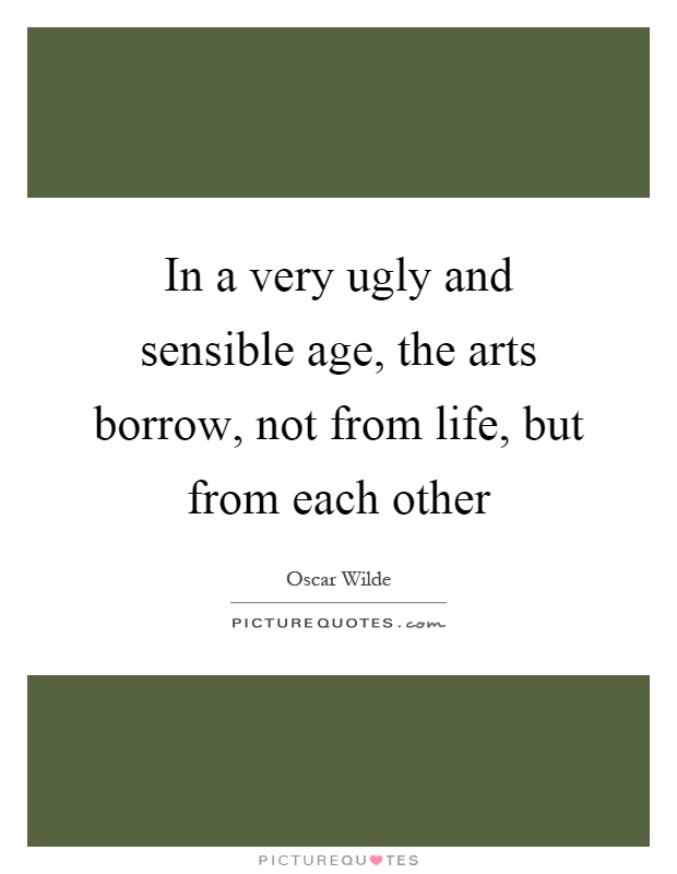 In a very ugly and sensible age, the arts borrow, not from life, but from each other Picture Quote #1