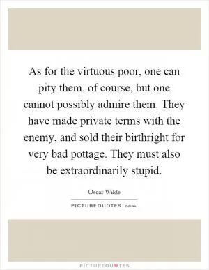 As for the virtuous poor, one can pity them, of course, but one cannot possibly admire them. They have made private terms with the enemy, and sold their birthright for very bad pottage. They must also be extraordinarily stupid Picture Quote #1