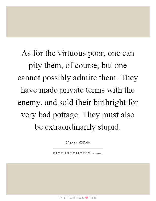 As for the virtuous poor, one can pity them, of course, but one cannot possibly admire them. They have made private terms with the enemy, and sold their birthright for very bad pottage. They must also be extraordinarily stupid Picture Quote #1