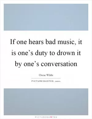 If one hears bad music, it is one’s duty to drown it by one’s conversation Picture Quote #1