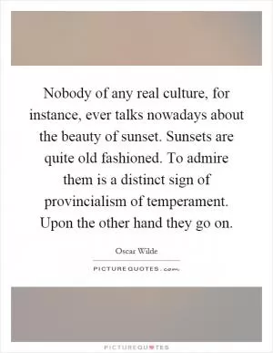 Nobody of any real culture, for instance, ever talks nowadays about the beauty of sunset. Sunsets are quite old fashioned. To admire them is a distinct sign of provincialism of temperament. Upon the other hand they go on Picture Quote #1