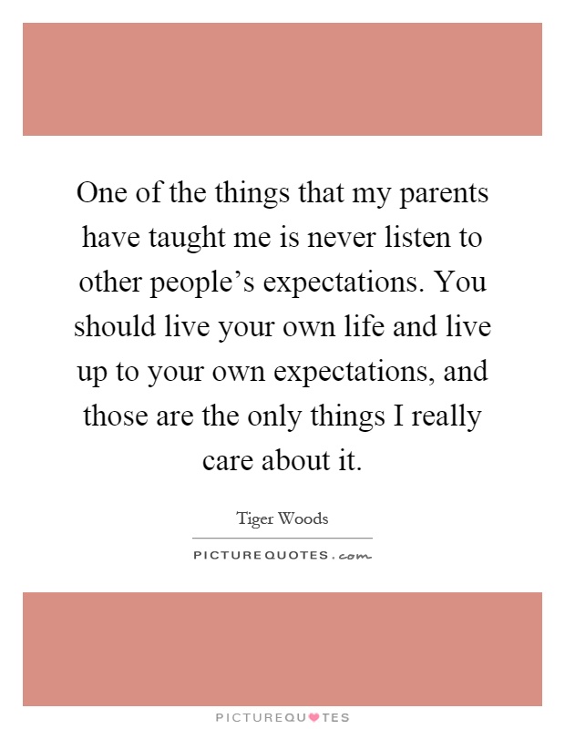 One of the things that my parents have taught me is never listen to other people's expectations. You should live your own life and live up to your own expectations, and those are the only things I really care about it Picture Quote #1