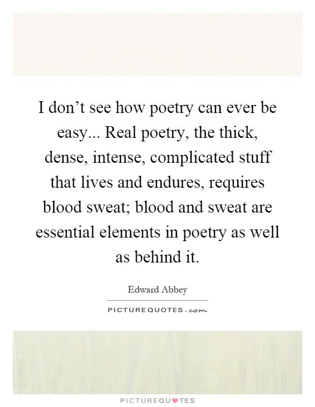 I don't see how poetry can ever be easy... Real poetry, the thick, dense, intense, complicated stuff that lives and endures, requires blood sweat; blood and sweat are essential elements in poetry as well as behind it Picture Quote #1