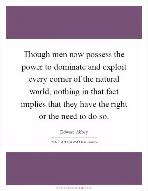Though men now possess the power to dominate and exploit every corner of the natural world, nothing in that fact implies that they have the right or the need to do so Picture Quote #1