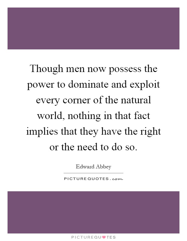 Though men now possess the power to dominate and exploit every corner of the natural world, nothing in that fact implies that they have the right or the need to do so Picture Quote #1