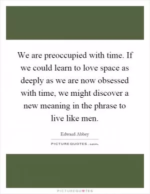 We are preoccupied with time. If we could learn to love space as deeply as we are now obsessed with time, we might discover a new meaning in the phrase to live like men Picture Quote #1