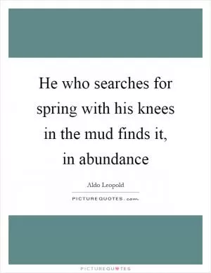 He who searches for spring with his knees in the mud finds it, in abundance Picture Quote #1