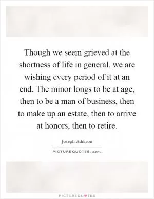 Though we seem grieved at the shortness of life in general, we are wishing every period of it at an end. The minor longs to be at age, then to be a man of business, then to make up an estate, then to arrive at honors, then to retire Picture Quote #1