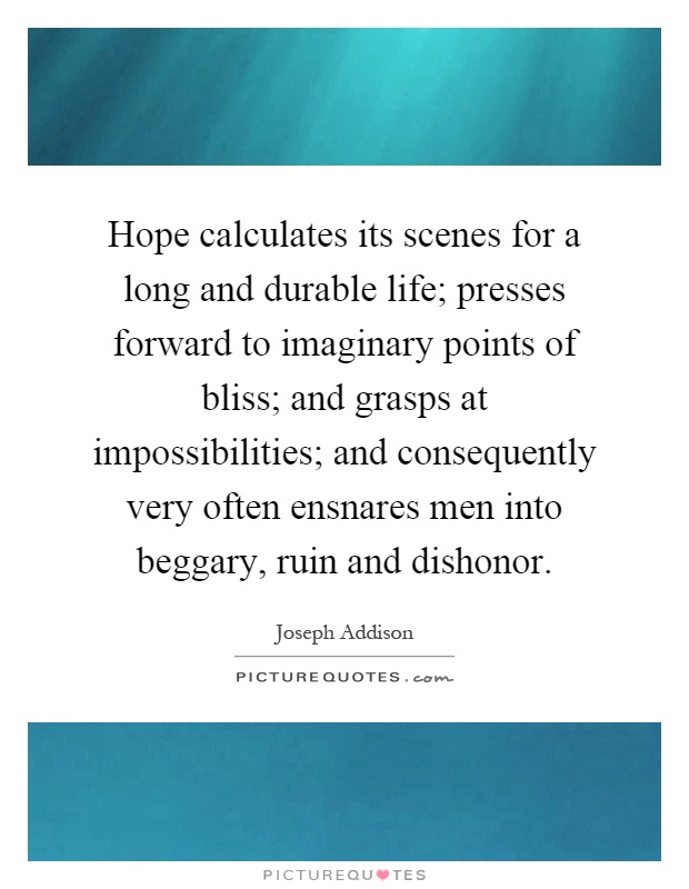 Hope calculates its scenes for a long and durable life; presses forward to imaginary points of bliss; and grasps at impossibilities; and consequently very often ensnares men into beggary, ruin and dishonor Picture Quote #1