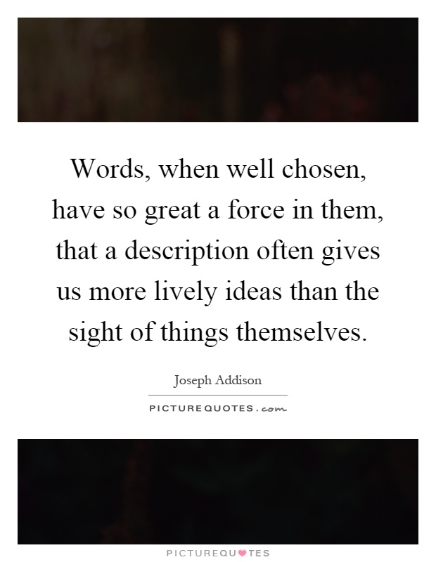 Words, when well chosen, have so great a force in them, that a description often gives us more lively ideas than the sight of things themselves Picture Quote #1
