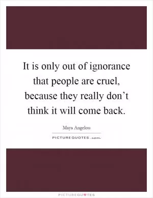 It is only out of ignorance that people are cruel, because they really don’t think it will come back Picture Quote #1