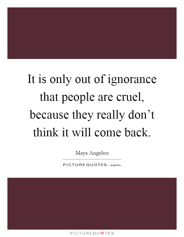 It is only out of ignorance that people are cruel, because they really don't think it will come back Picture Quote #1