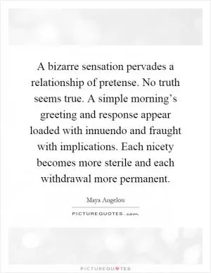 A bizarre sensation pervades a relationship of pretense. No truth seems true. A simple morning’s greeting and response appear loaded with innuendo and fraught with implications. Each nicety becomes more sterile and each withdrawal more permanent Picture Quote #1