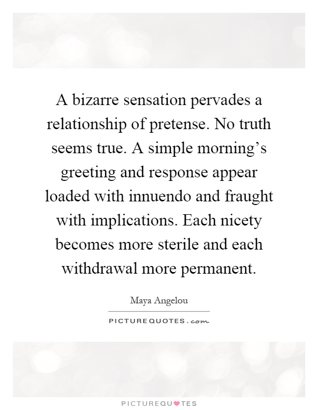 A bizarre sensation pervades a relationship of pretense. No truth seems true. A simple morning's greeting and response appear loaded with innuendo and fraught with implications. Each nicety becomes more sterile and each withdrawal more permanent Picture Quote #1