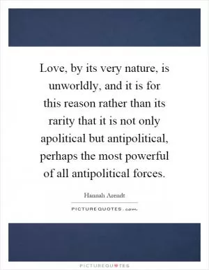 Love, by its very nature, is unworldly, and it is for this reason rather than its rarity that it is not only apolitical but antipolitical, perhaps the most powerful of all antipolitical forces Picture Quote #1