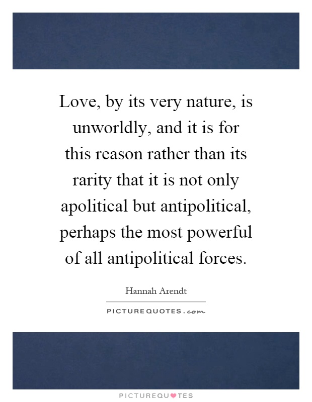 Love, by its very nature, is unworldly, and it is for this reason rather than its rarity that it is not only apolitical but antipolitical, perhaps the most powerful of all antipolitical forces Picture Quote #1