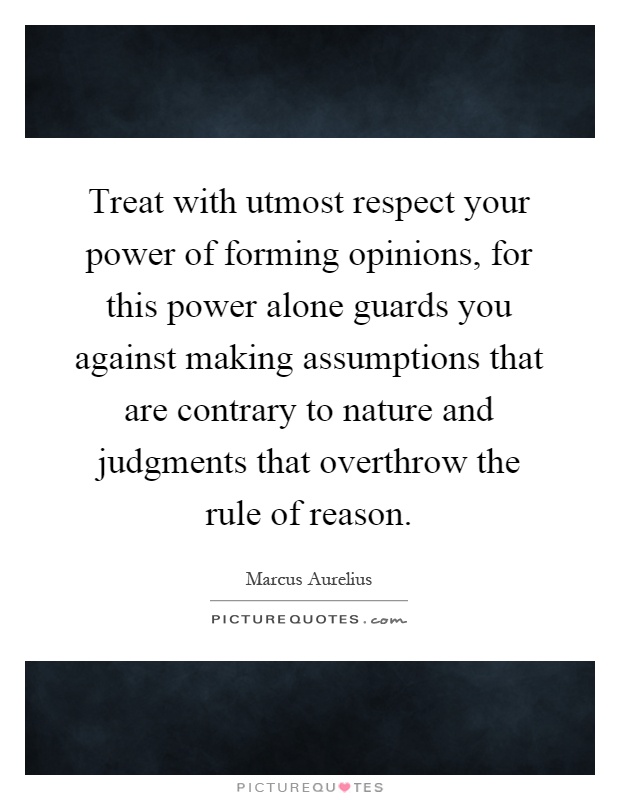 Treat with utmost respect your power of forming opinions, for this power alone guards you against making assumptions that are contrary to nature and judgments that overthrow the rule of reason Picture Quote #1