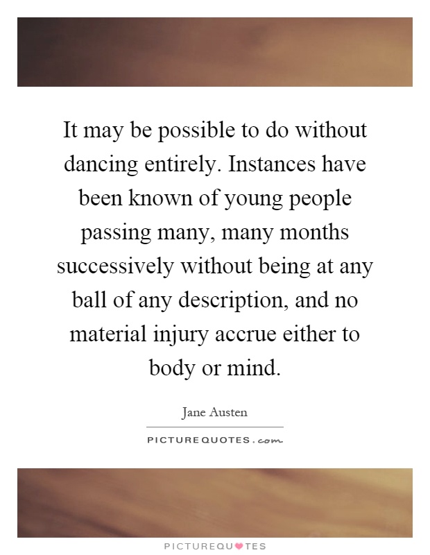 It may be possible to do without dancing entirely. Instances have been known of young people passing many, many months successively without being at any ball of any description, and no material injury accrue either to body or mind Picture Quote #1