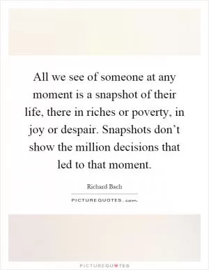 All we see of someone at any moment is a snapshot of their life, there in riches or poverty, in joy or despair. Snapshots don’t show the million decisions that led to that moment Picture Quote #1