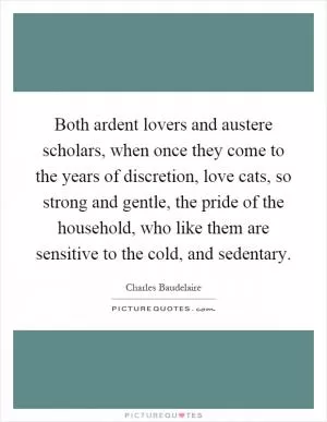 Both ardent lovers and austere scholars, when once they come to the years of discretion, love cats, so strong and gentle, the pride of the household, who like them are sensitive to the cold, and sedentary Picture Quote #1