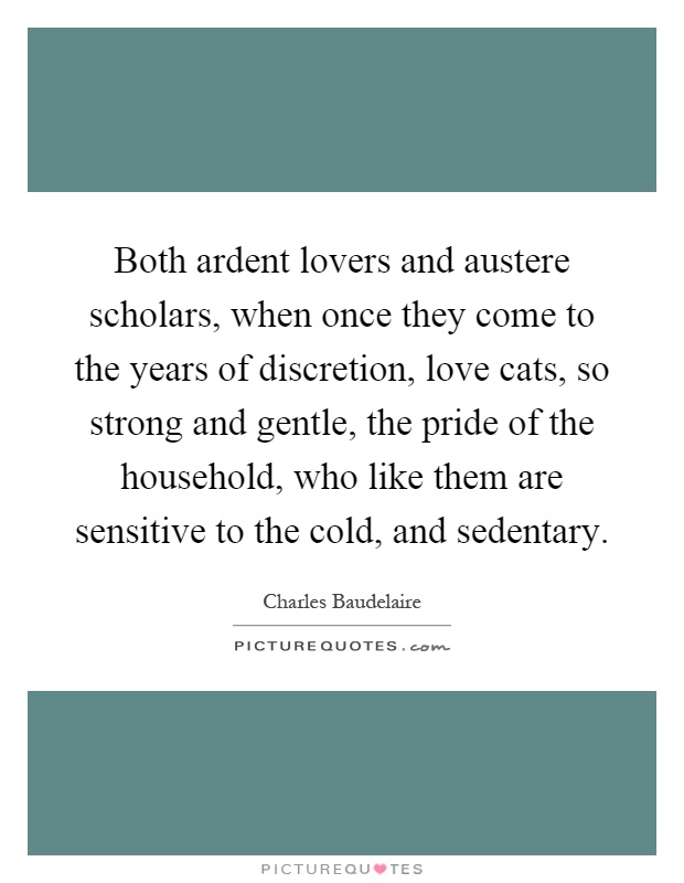 Both ardent lovers and austere scholars, when once they come to the years of discretion, love cats, so strong and gentle, the pride of the household, who like them are sensitive to the cold, and sedentary Picture Quote #1