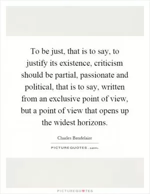 To be just, that is to say, to justify its existence, criticism should be partial, passionate and political, that is to say, written from an exclusive point of view, but a point of view that opens up the widest horizons Picture Quote #1