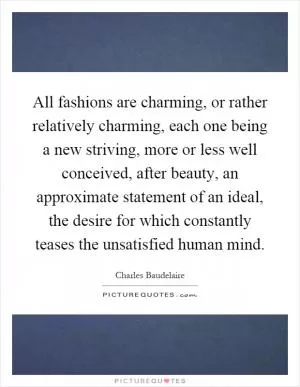 All fashions are charming, or rather relatively charming, each one being a new striving, more or less well conceived, after beauty, an approximate statement of an ideal, the desire for which constantly teases the unsatisfied human mind Picture Quote #1