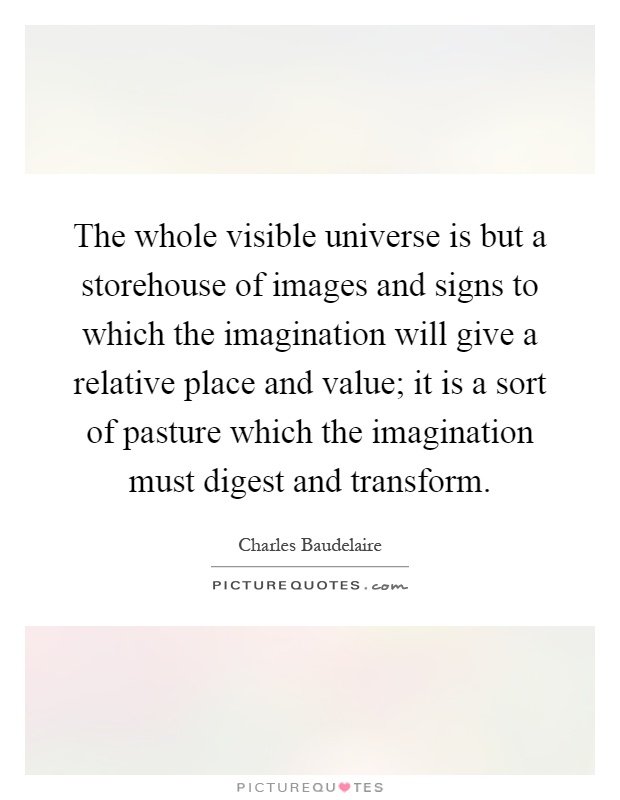 The whole visible universe is but a storehouse of images and signs to which the imagination will give a relative place and value; it is a sort of pasture which the imagination must digest and transform Picture Quote #1