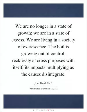 We are no longer in a state of growth; we are in a state of excess. We are living in a society of excrescence. The boil is growing out of control, recklessly at cross purposes with itself, its impacts multiplying as the causes disintegrate Picture Quote #1