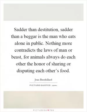 Sadder than destitution, sadder than a beggar is the man who eats alone in public. Nothing more contradicts the laws of man or beast, for animals always do each other the honor of sharing or disputing each other’s food Picture Quote #1