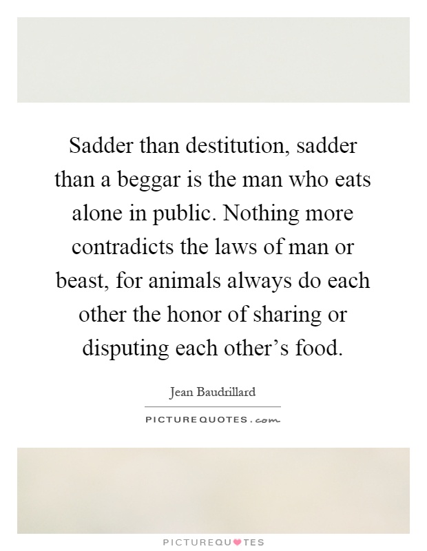 Sadder than destitution, sadder than a beggar is the man who eats alone in public. Nothing more contradicts the laws of man or beast, for animals always do each other the honor of sharing or disputing each other's food Picture Quote #1