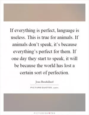 If everything is perfect, language is useless. This is true for animals. If animals don’t speak, it’s because everything’s perfect for them. If one day they start to speak, it will be because the world has lost a certain sort of perfection Picture Quote #1
