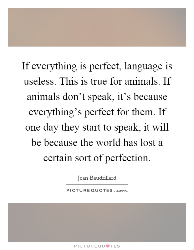 If everything is perfect, language is useless. This is true for animals. If animals don't speak, it's because everything's perfect for them. If one day they start to speak, it will be because the world has lost a certain sort of perfection Picture Quote #1
