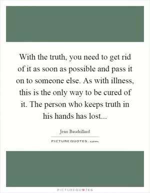 With the truth, you need to get rid of it as soon as possible and pass it on to someone else. As with illness, this is the only way to be cured of it. The person who keeps truth in his hands has lost Picture Quote #1