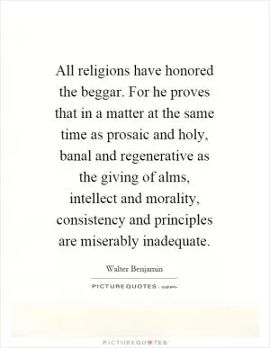 All religions have honored the beggar. For he proves that in a matter at the same time as prosaic and holy, banal and regenerative as the giving of alms, intellect and morality, consistency and principles are miserably inadequate Picture Quote #1