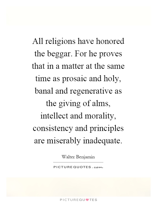 All religions have honored the beggar. For he proves that in a matter at the same time as prosaic and holy, banal and regenerative as the giving of alms, intellect and morality, consistency and principles are miserably inadequate Picture Quote #1
