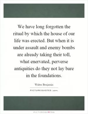 We have long forgotten the ritual by which the house of our life was erected. But when it is under assault and enemy bombs are already taking their toll, what enervated, perverse antiquities do they not lay bare in the foundations Picture Quote #1