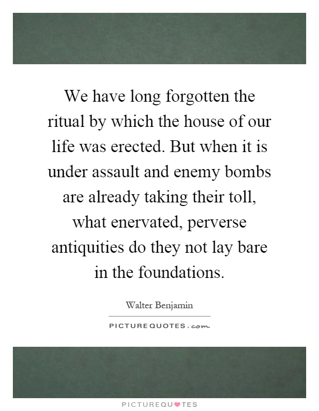 We have long forgotten the ritual by which the house of our life was erected. But when it is under assault and enemy bombs are already taking their toll, what enervated, perverse antiquities do they not lay bare in the foundations Picture Quote #1