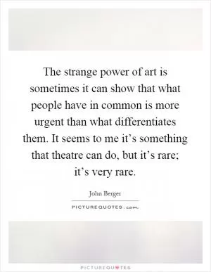The strange power of art is sometimes it can show that what people have in common is more urgent than what differentiates them. It seems to me it’s something that theatre can do, but it’s rare; it’s very rare Picture Quote #1