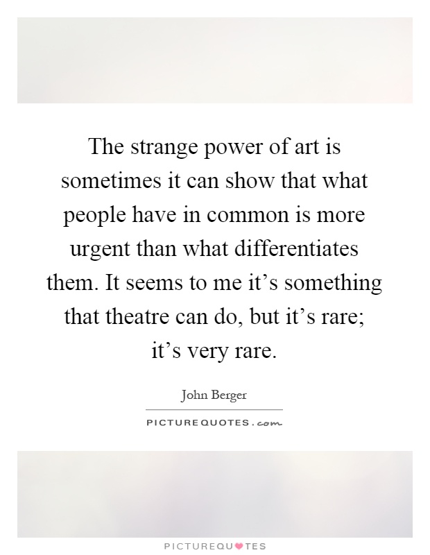 The strange power of art is sometimes it can show that what people have in common is more urgent than what differentiates them. It seems to me it's something that theatre can do, but it's rare; it's very rare Picture Quote #1